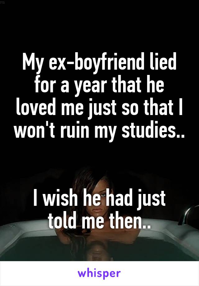 My ex-boyfriend lied for a year that he loved me just so that I won't ruin my studies.. 

I wish he had just told me then..