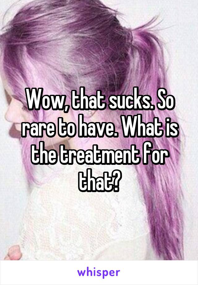 Wow, that sucks. So rare to have. What is the treatment for that?