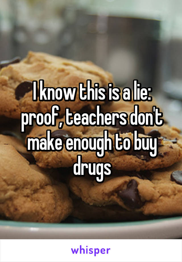 I know this is a lie: proof, teachers don't make enough to buy drugs