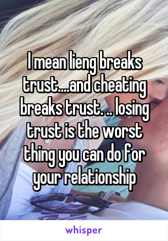 I mean lieng breaks trust....and cheating breaks trust. .. losing trust is the worst thing you can do for your relationship