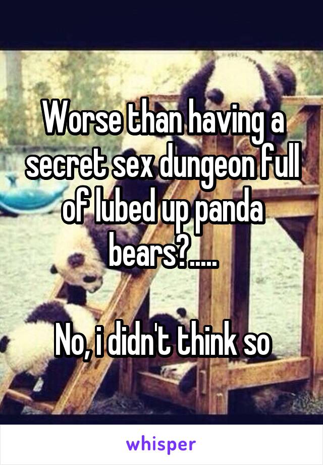 Worse than having a secret sex dungeon full of lubed up panda bears?.....

No, i didn't think so