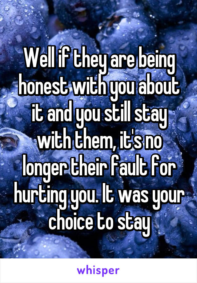 Well if they are being honest with you about it and you still stay with them, it's no longer their fault for hurting you. It was your choice to stay