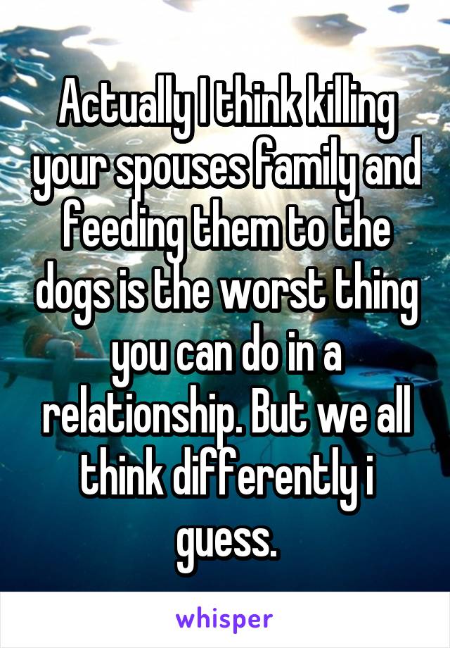 Actually I think killing your spouses family and feeding them to the dogs is the worst thing you can do in a relationship. But we all think differently i guess.