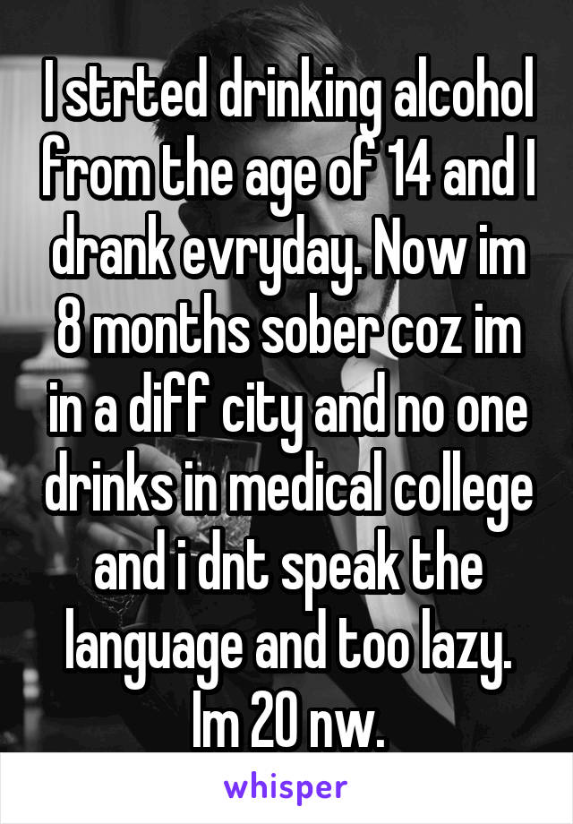 I strted drinking alcohol from the age of 14 and I drank evryday. Now im 8 months sober coz im in a diff city and no one drinks in medical college and i dnt speak the language and too lazy. Im 20 nw.