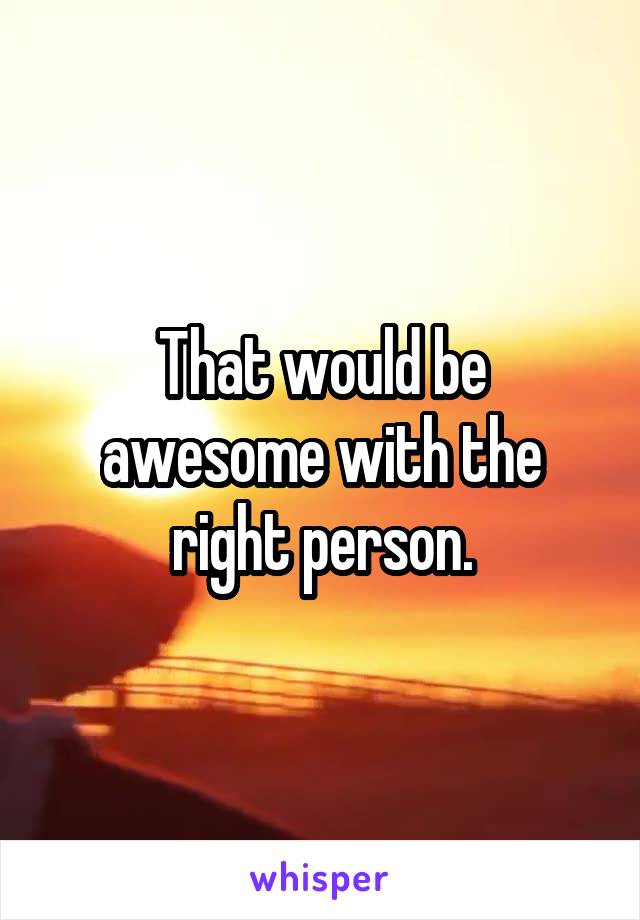 That would be awesome with the right person.