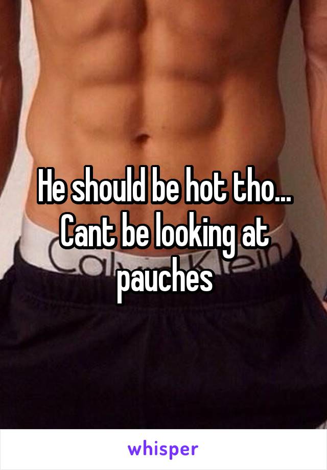 He should be hot tho... Cant be looking at pauches