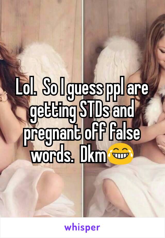 Lol.  So I guess ppl are getting STDs and pregnant off false words.  Dkm😂