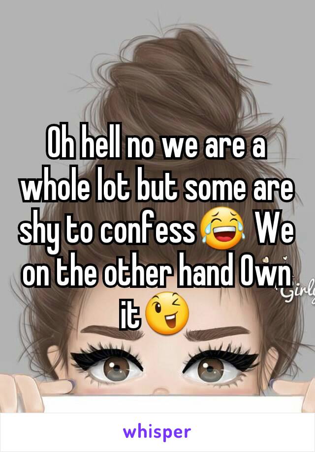 Oh hell no we are a whole lot but some are shy to confess😂 We on the other hand Own it😉