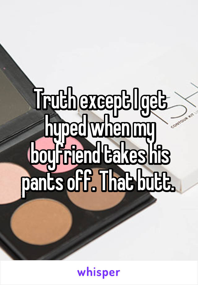 Truth except I get hyped when my boyfriend takes his pants off. That butt. 