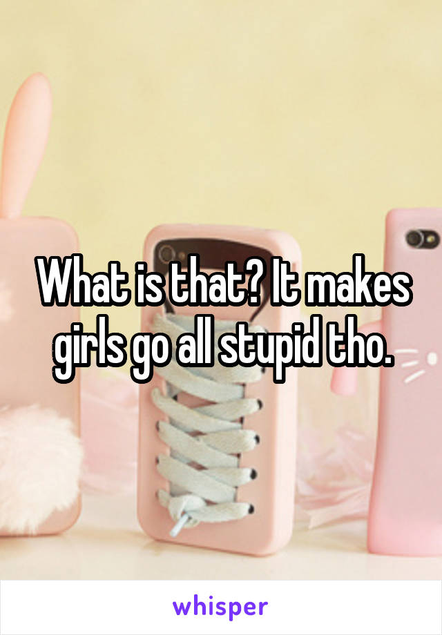 What is that? It makes girls go all stupid tho.