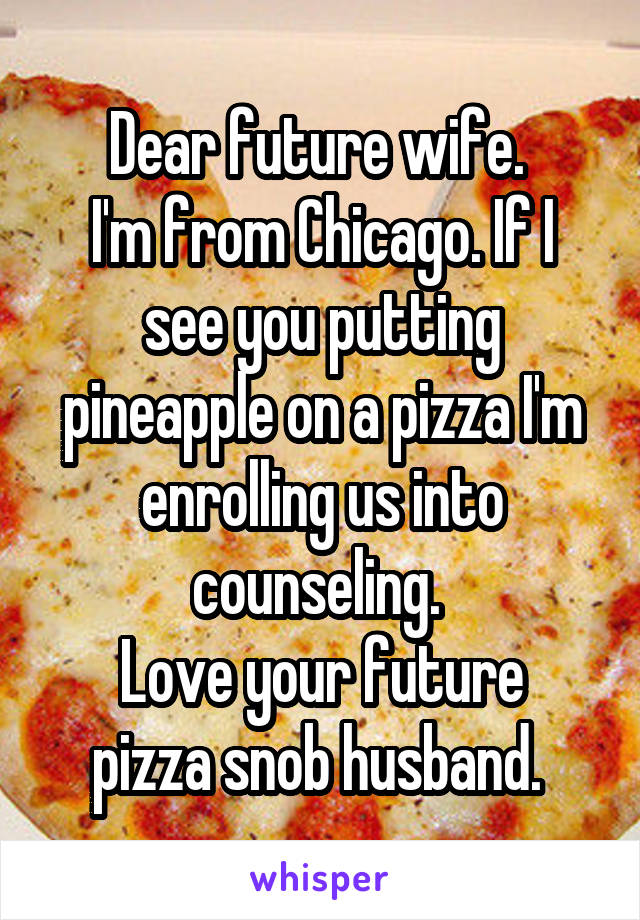 Dear future wife. 
I'm from Chicago. If I see you putting pineapple on a pizza I'm enrolling us into counseling. 
Love your future pizza snob husband. 