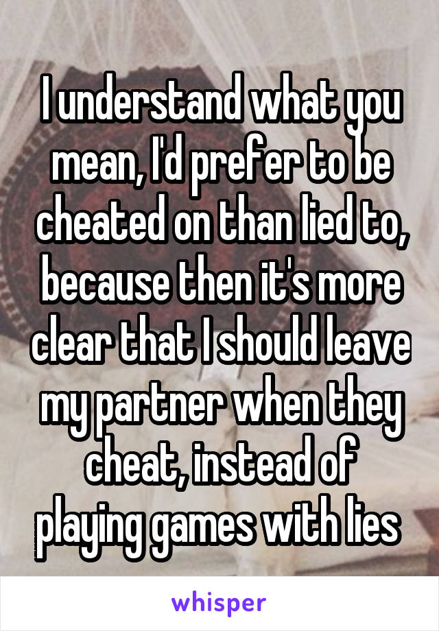 I understand what you mean, I'd prefer to be cheated on than lied to, because then it's more clear that I should leave my partner when they cheat, instead of playing games with lies 