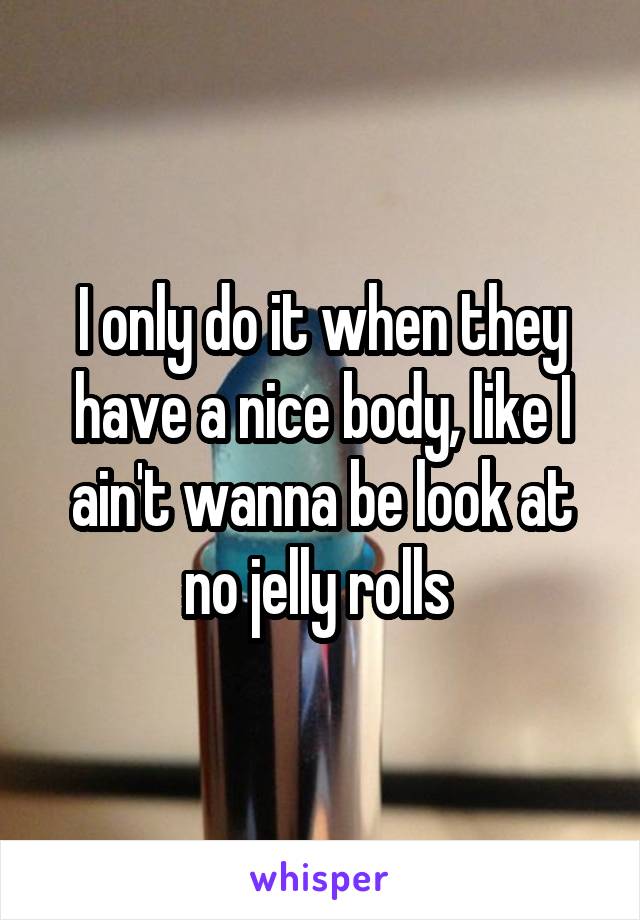 I only do it when they have a nice body, like I ain't wanna be look at no jelly rolls 