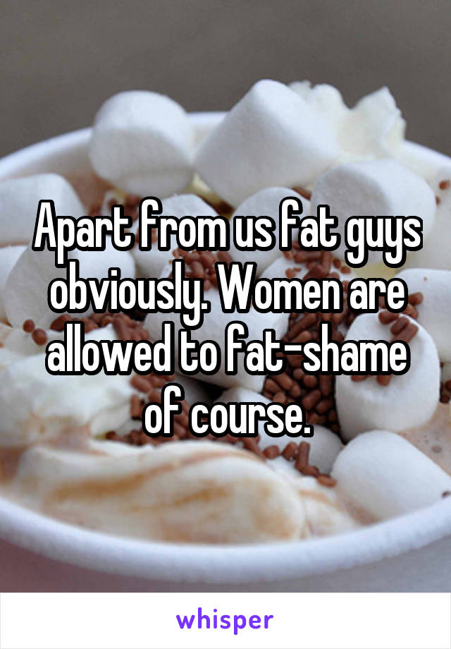 Apart from us fat guys obviously. Women are allowed to fat-shame of course.