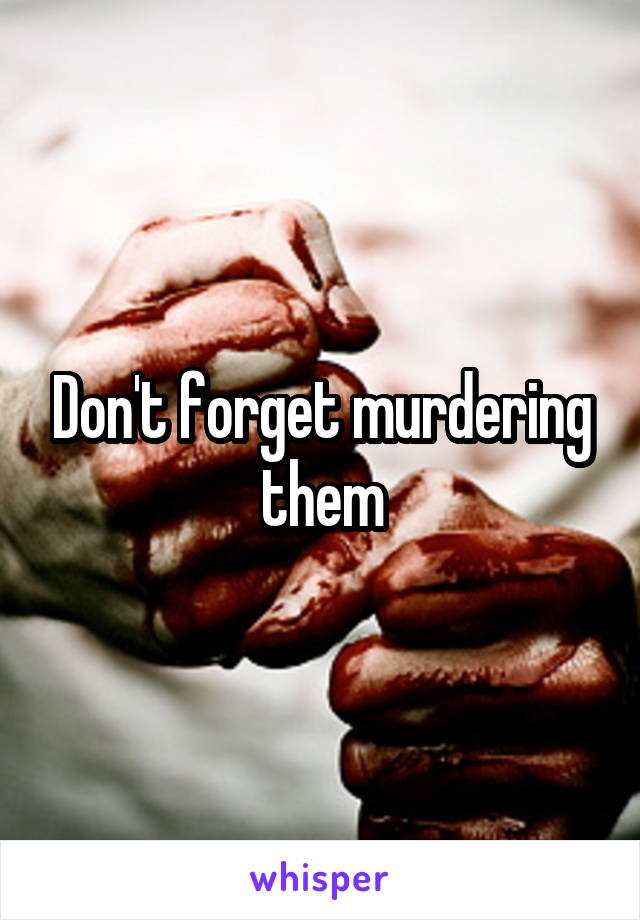 Don't forget murdering them