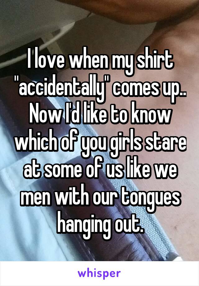 I love when my shirt "accidentally" comes up.. Now I'd like to know which of you girls stare at some of us like we men with our tongues hanging out.