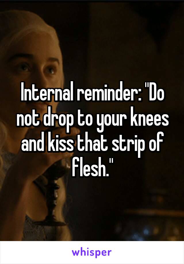 Internal reminder: "Do not drop to your knees and kiss that strip of flesh."