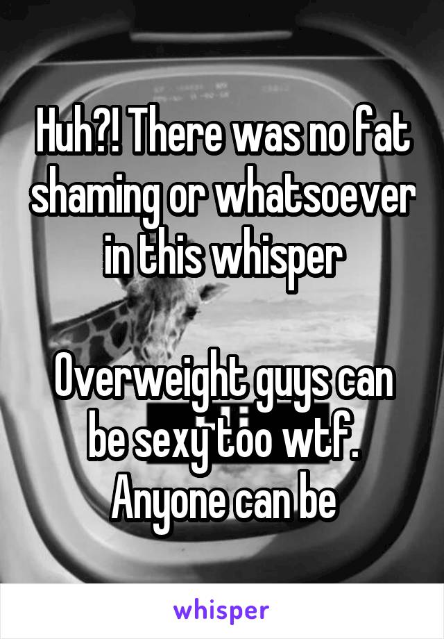 Huh?! There was no fat shaming or whatsoever in this whisper

Overweight guys can be sexy too wtf. Anyone can be