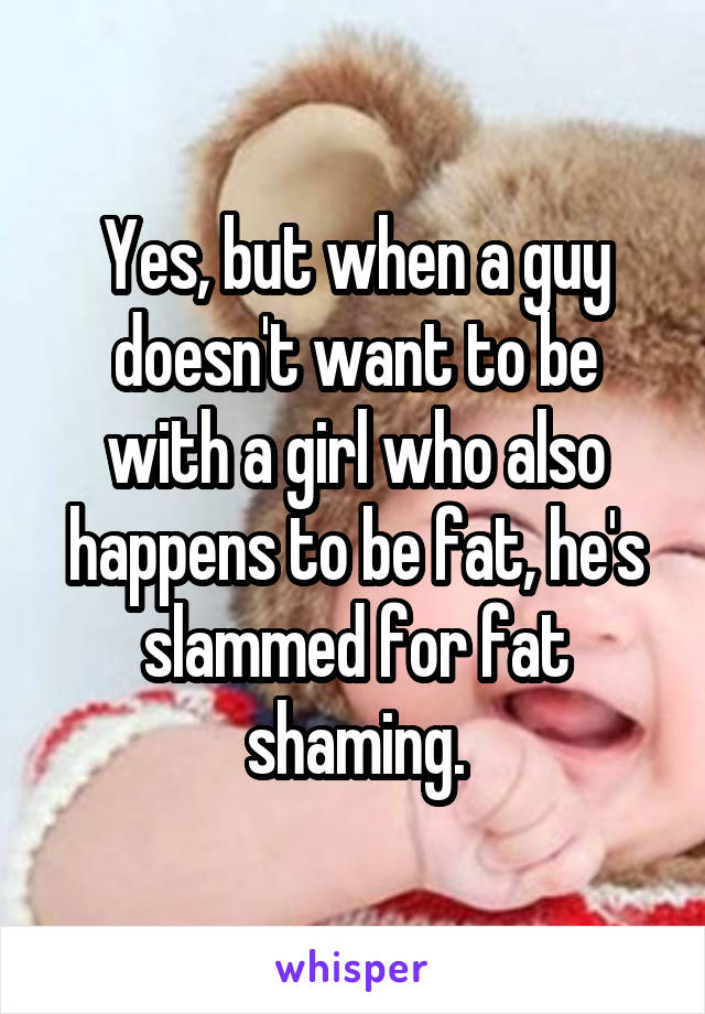 Yes, but when a guy doesn't want to be with a girl who also happens to be fat, he's slammed for fat shaming.