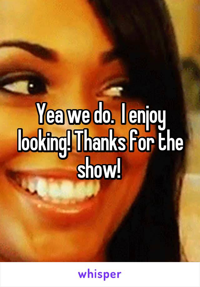 Yea we do.  I enjoy looking! Thanks for the show! 