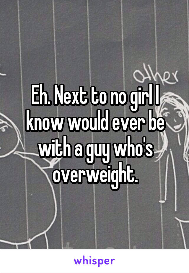 Eh. Next to no girl I know would ever be with a guy who's overweight.