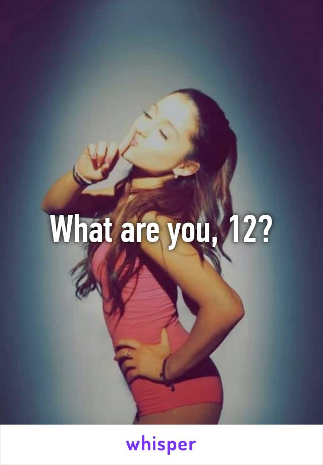 What are you, 12?