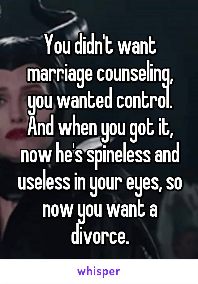 You didn't want marriage counseling, you wanted control. And when you got it, now he's spineless and useless in your eyes, so now you want a divorce.