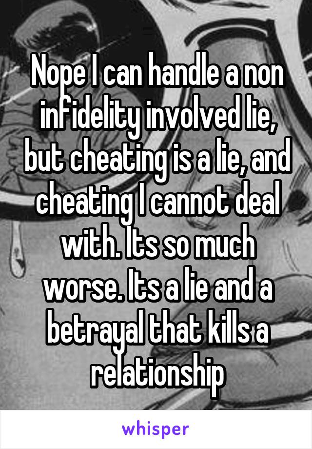 Nope I can handle a non infidelity involved lie, but cheating is a lie, and cheating I cannot deal with. Its so much worse. Its a lie and a betrayal that kills a relationship