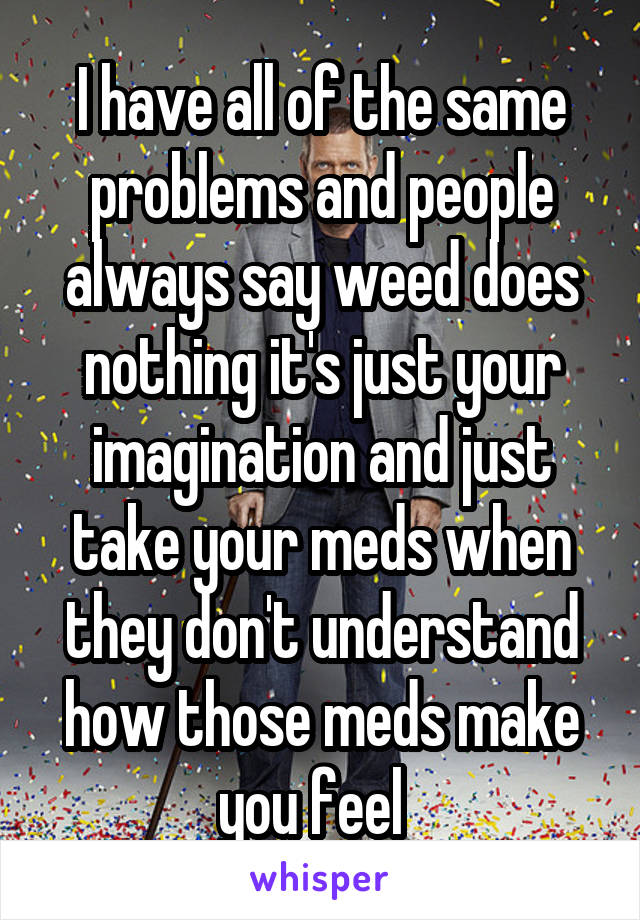 I have all of the same problems and people always say weed does nothing it's just your imagination and just take your meds when they don't understand how those meds make you feel  