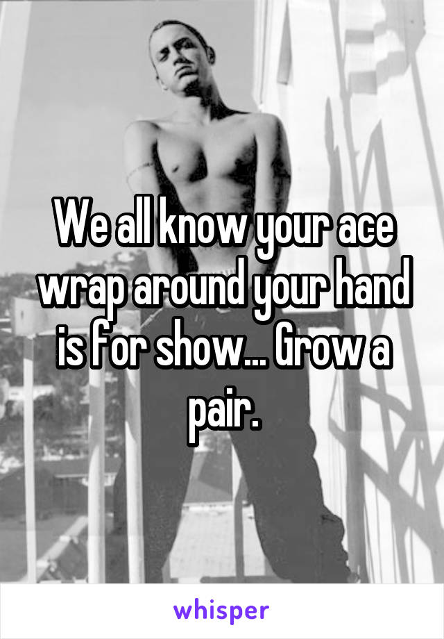 We all know your ace wrap around your hand is for show... Grow a pair.