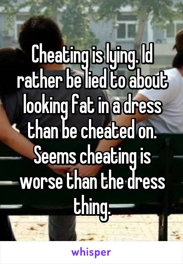 Cheating is lying. Id rather be lied to about looking fat in a dress than be cheated on. Seems cheating is worse than the dress thing.