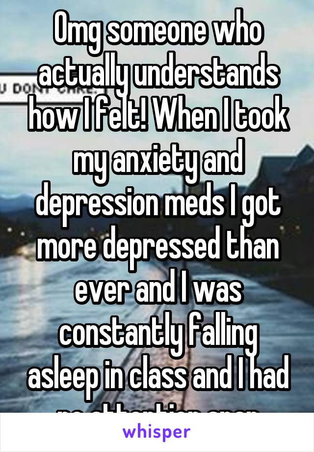 Omg someone who actually understands how I felt! When I took my anxiety and depression meds I got more depressed than ever and I was constantly falling asleep in class and I had no attention span