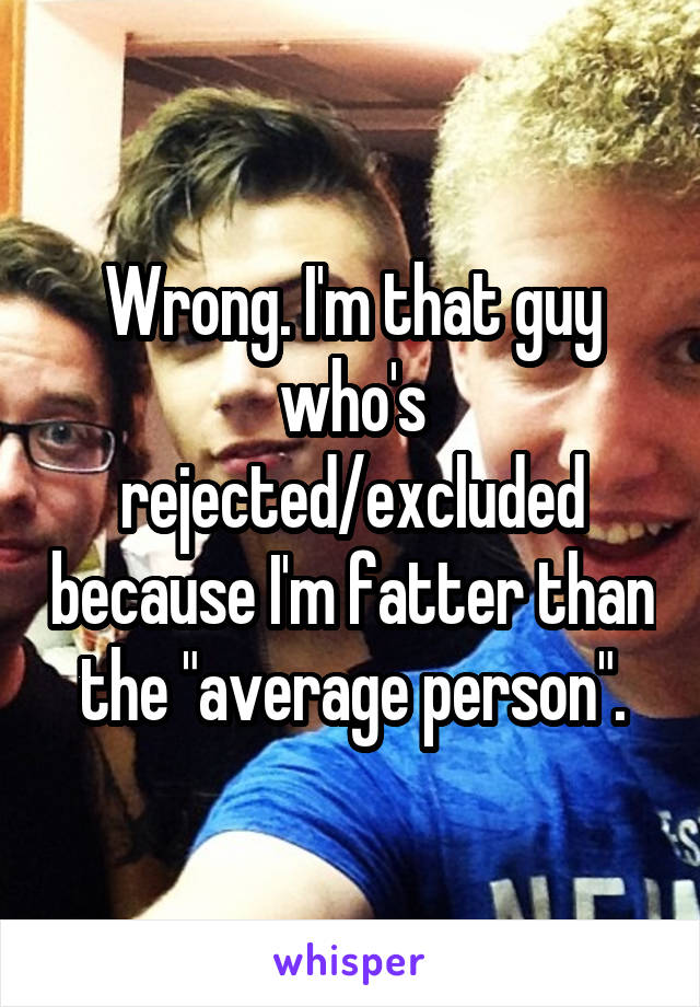 Wrong. I'm that guy who's rejected/excluded because I'm fatter than the "average person".