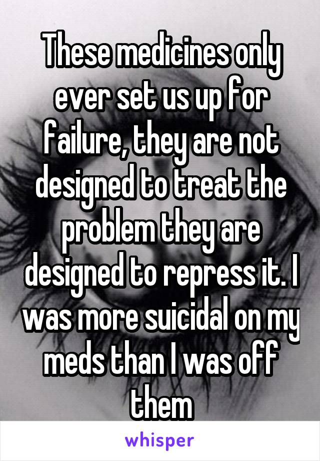 These medicines only ever set us up for failure, they are not designed to treat the problem they are designed to repress it. I was more suicidal on my meds than I was off them