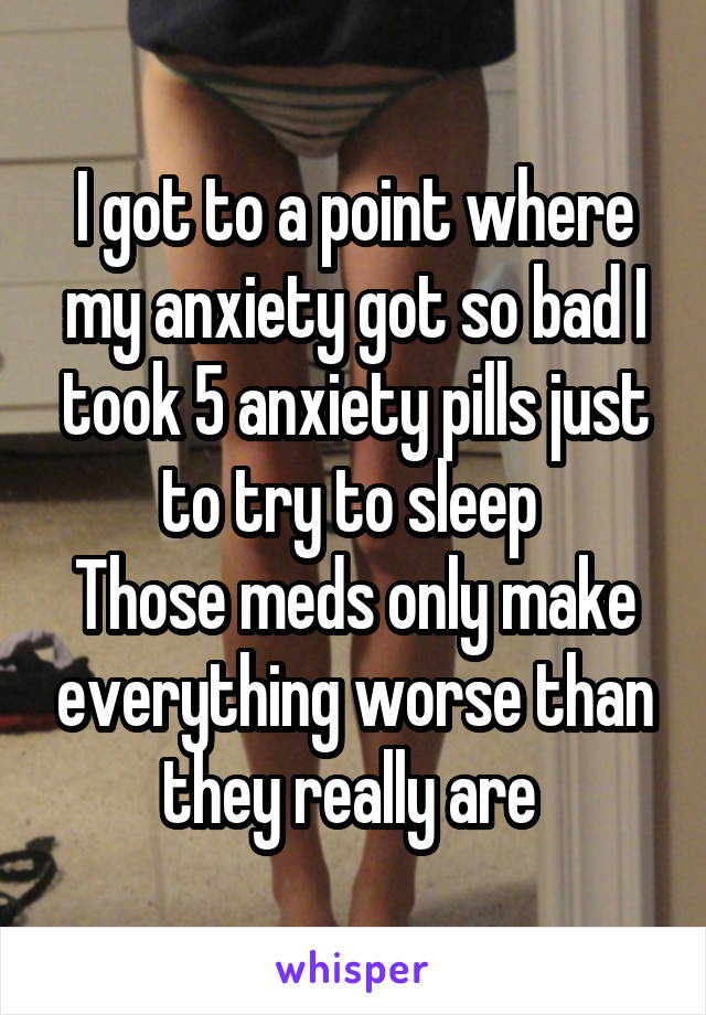 I got to a point where my anxiety got so bad I took 5 anxiety pills just to try to sleep 
Those meds only make everything worse than they really are 