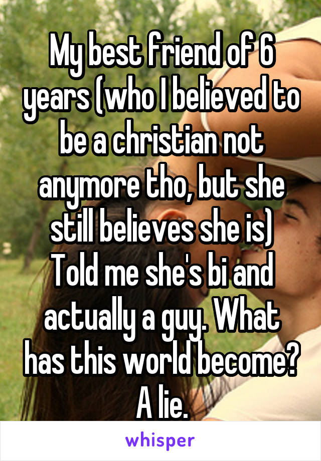 My best friend of 6 years (who I believed to be a christian not anymore tho, but she still believes she is)
Told me she's bi and actually a guy. What has this world become? A lie.