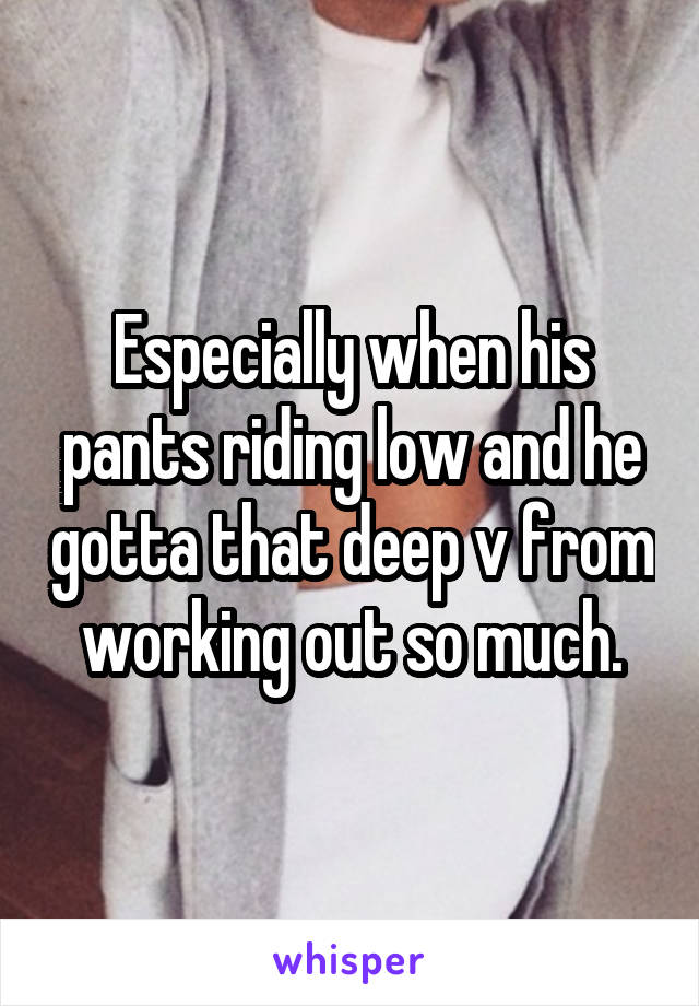 Especially when his pants riding low and he gotta that deep v from working out so much.