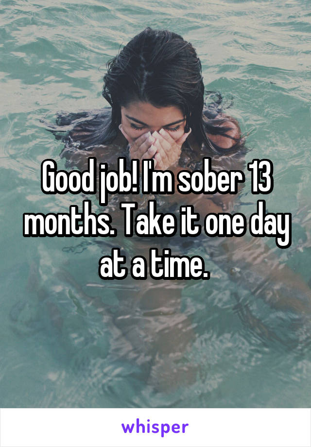 Good job! I'm sober 13 months. Take it one day at a time. 