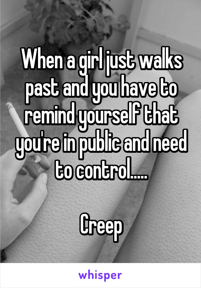 When a girl just walks past and you have to remind yourself that you're in public and need to control.....

Creep