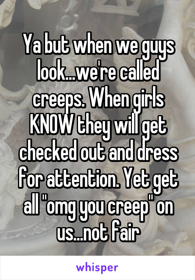 Ya but when we guys look...we're called creeps. When girls KNOW they will get checked out and dress for attention. Yet get all "omg you creep" on us...not fair