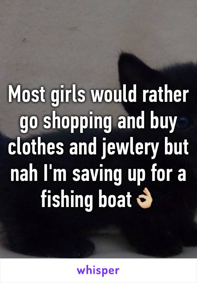 Most girls would rather go shopping and buy clothes and jewlery but nah I'm saving up for a fishing boat👌🏼