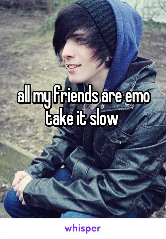 all my friends are emo take it slow 
