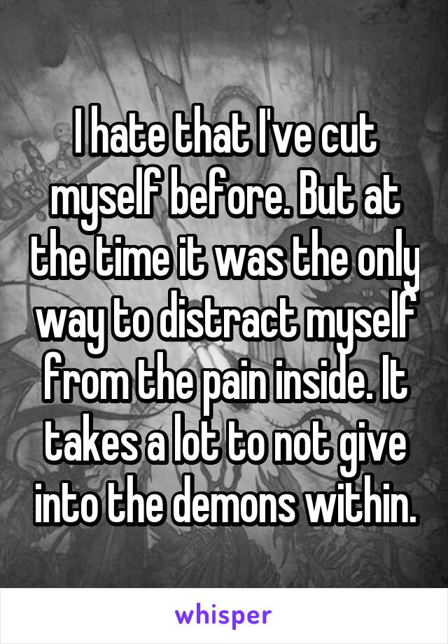 I hate that I've cut myself before. But at the time it was the only way to distract myself from the pain inside. It takes a lot to not give into the demons within.