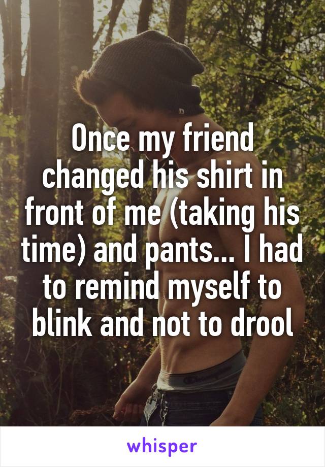 Once my friend changed his shirt in front of me (taking his time) and pants... I had to remind myself to blink and not to drool