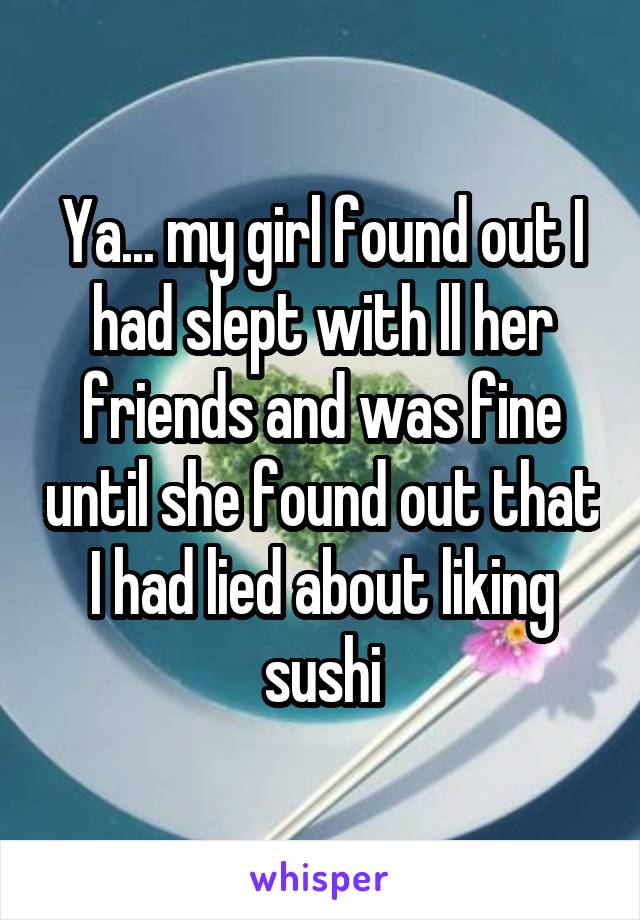 Ya... my girl found out I had slept with ll her friends and was fine until she found out that I had lied about liking sushi