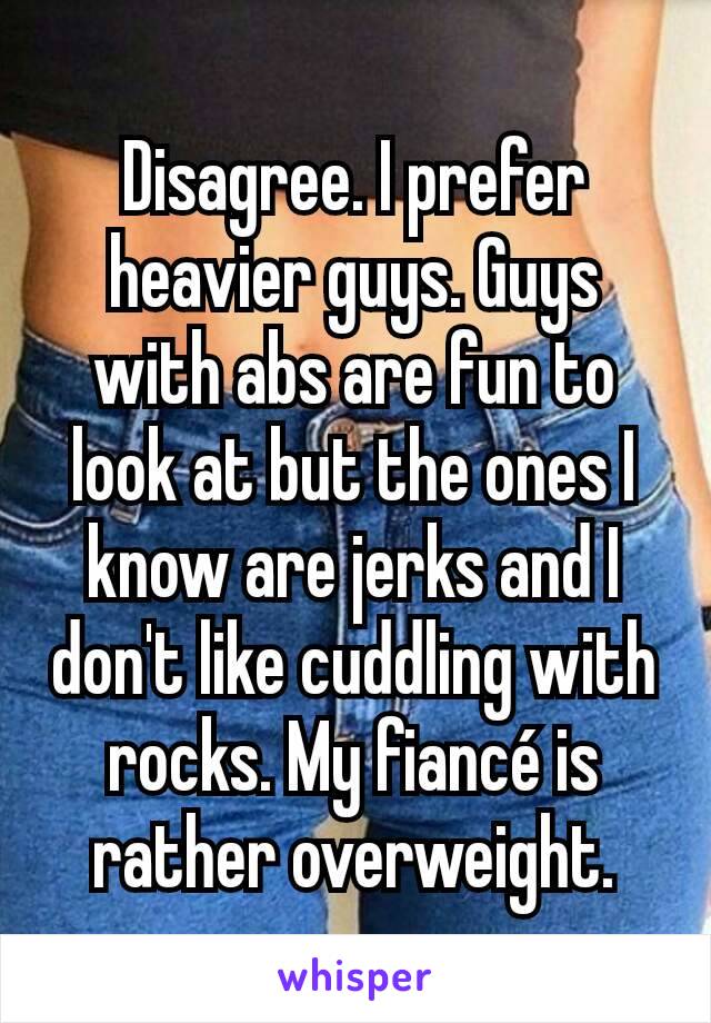 Disagree. I prefer heavier guys. Guys with abs are fun to look at but the ones I know are jerks and I don't like cuddling with rocks. My fiancé is rather overweight.