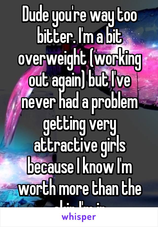 Dude you're way too bitter. I'm a bit overweight (working out again) but I've never had a problem getting very attractive girls because I know I'm worth more than the skin I'm in