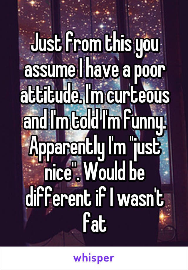 Just from this you assume I have a poor attitude. I'm curteous and I'm told I'm funny. Apparently I'm "just nice". Would be different if I wasn't fat