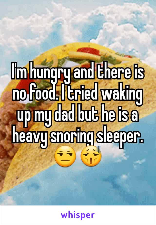 I'm hungry and there is no food. I tried waking up my dad but he is a heavy snoring sleeper.😒😫