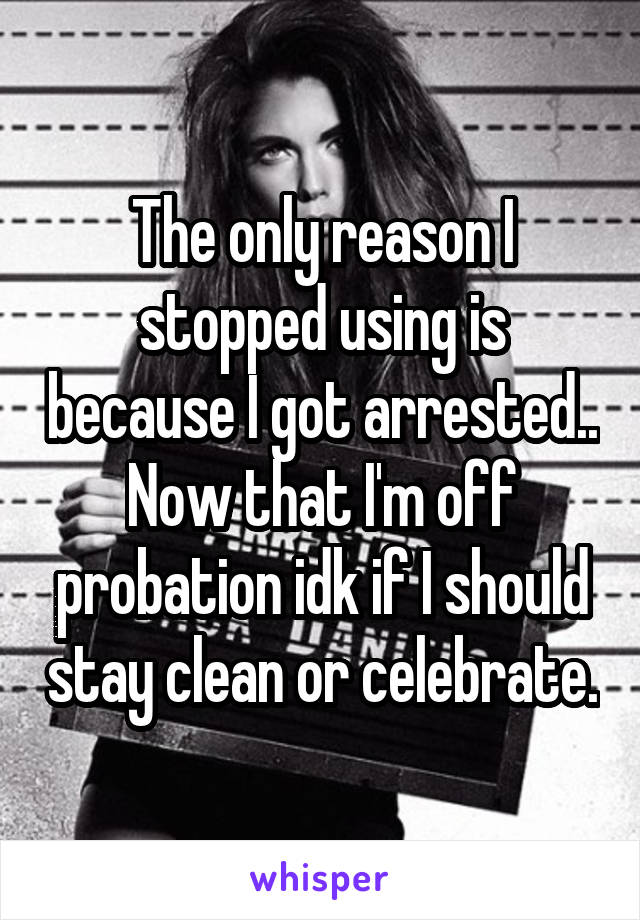 The only reason I stopped using is because I got arrested.. Now that I'm off probation idk if I should stay clean or celebrate.